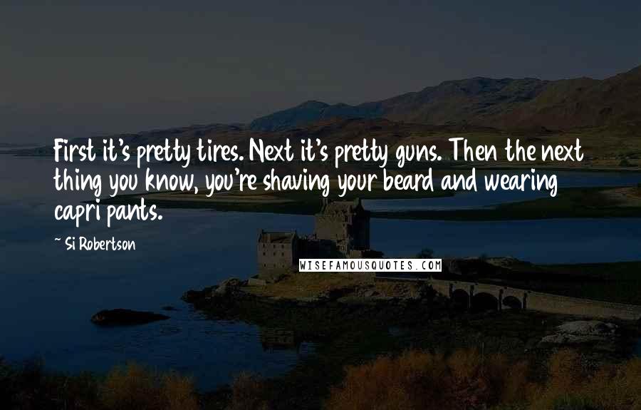 Si Robertson Quotes: First it's pretty tires. Next it's pretty guns. Then the next thing you know, you're shaving your beard and wearing capri pants.