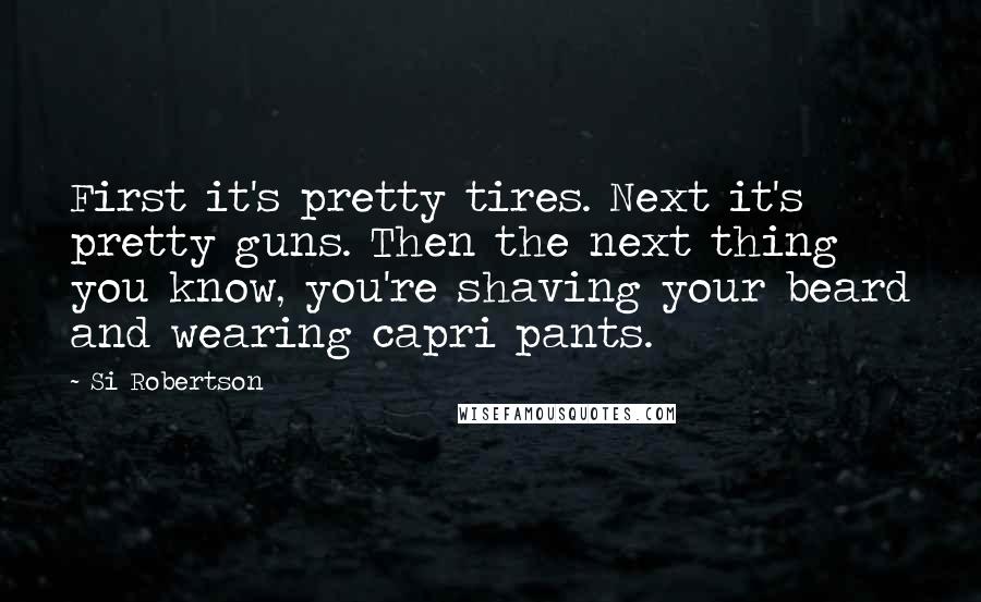 Si Robertson Quotes: First it's pretty tires. Next it's pretty guns. Then the next thing you know, you're shaving your beard and wearing capri pants.