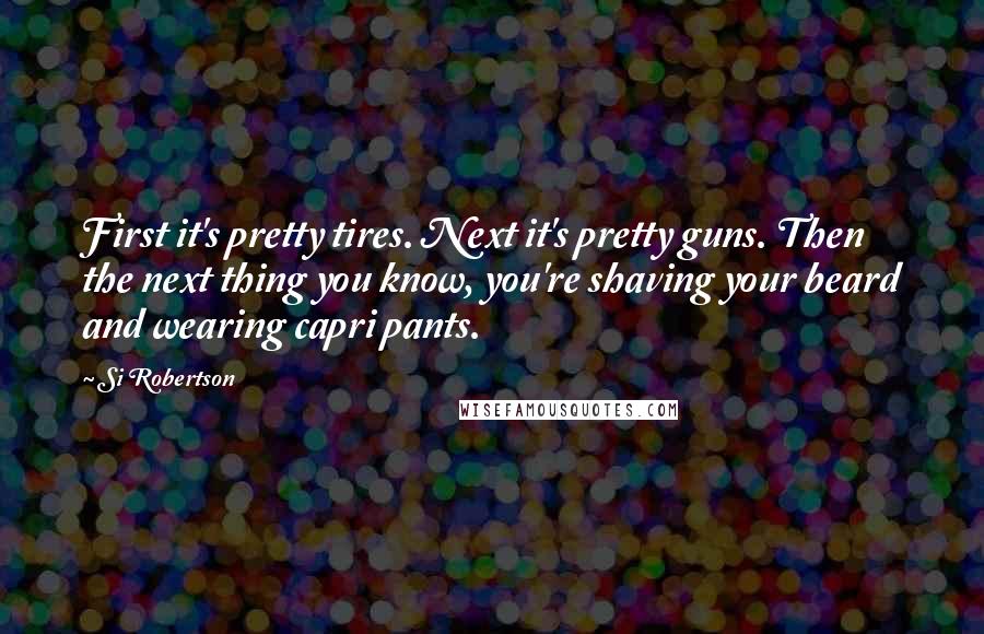 Si Robertson Quotes: First it's pretty tires. Next it's pretty guns. Then the next thing you know, you're shaving your beard and wearing capri pants.
