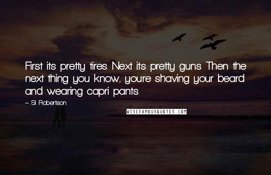 Si Robertson Quotes: First it's pretty tires. Next it's pretty guns. Then the next thing you know, you're shaving your beard and wearing capri pants.