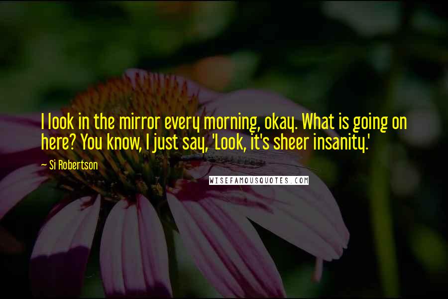 Si Robertson Quotes: I look in the mirror every morning, okay. What is going on here? You know, I just say, 'Look, it's sheer insanity.'