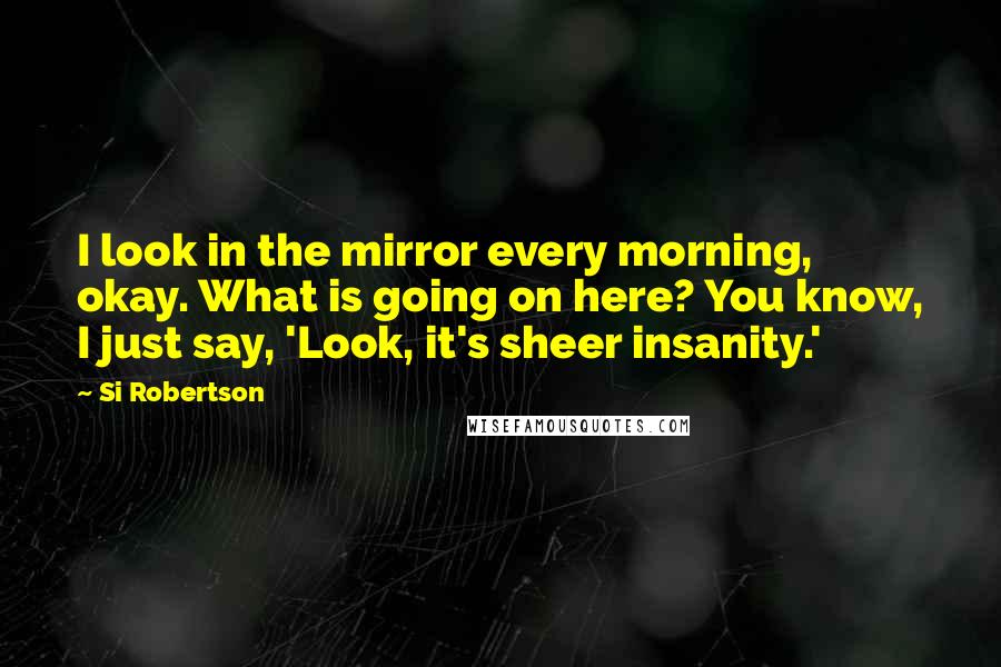 Si Robertson Quotes: I look in the mirror every morning, okay. What is going on here? You know, I just say, 'Look, it's sheer insanity.'