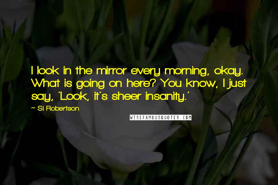 Si Robertson Quotes: I look in the mirror every morning, okay. What is going on here? You know, I just say, 'Look, it's sheer insanity.'