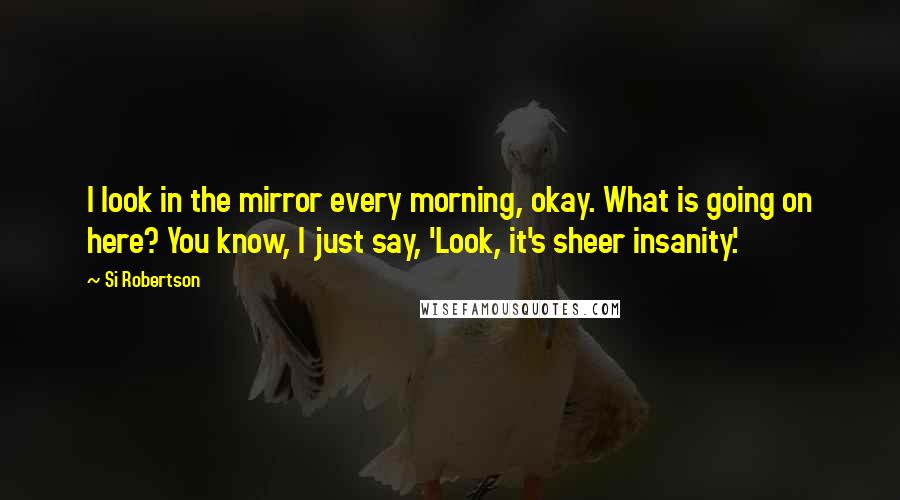 Si Robertson Quotes: I look in the mirror every morning, okay. What is going on here? You know, I just say, 'Look, it's sheer insanity.'