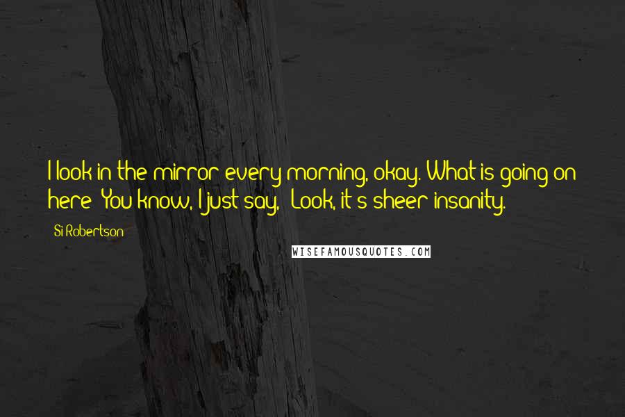 Si Robertson Quotes: I look in the mirror every morning, okay. What is going on here? You know, I just say, 'Look, it's sheer insanity.'