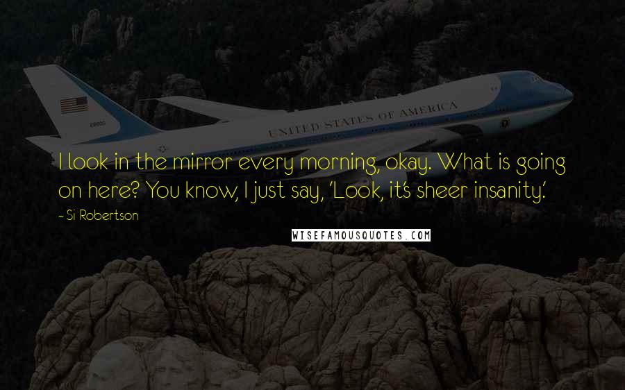 Si Robertson Quotes: I look in the mirror every morning, okay. What is going on here? You know, I just say, 'Look, it's sheer insanity.'
