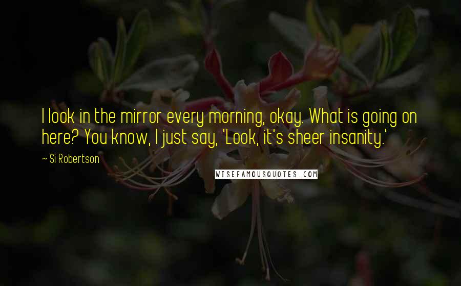 Si Robertson Quotes: I look in the mirror every morning, okay. What is going on here? You know, I just say, 'Look, it's sheer insanity.'