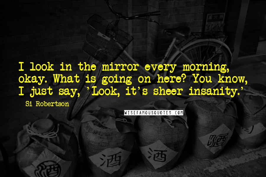 Si Robertson Quotes: I look in the mirror every morning, okay. What is going on here? You know, I just say, 'Look, it's sheer insanity.'