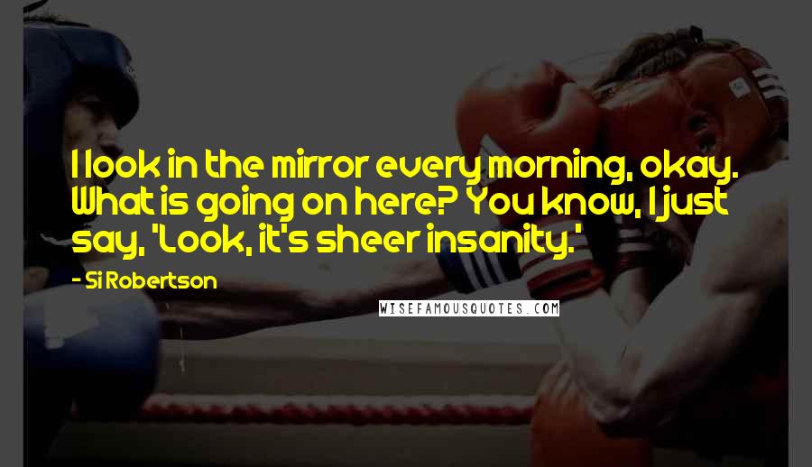 Si Robertson Quotes: I look in the mirror every morning, okay. What is going on here? You know, I just say, 'Look, it's sheer insanity.'