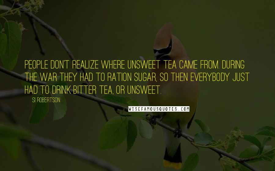 Si Robertson Quotes: People don't realize where unsweet tea came from. During the war they had to ration sugar, so then everybody just had to drink bitter tea, or unsweet.