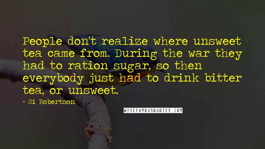 Si Robertson Quotes: People don't realize where unsweet tea came from. During the war they had to ration sugar, so then everybody just had to drink bitter tea, or unsweet.