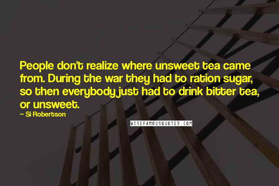 Si Robertson Quotes: People don't realize where unsweet tea came from. During the war they had to ration sugar, so then everybody just had to drink bitter tea, or unsweet.