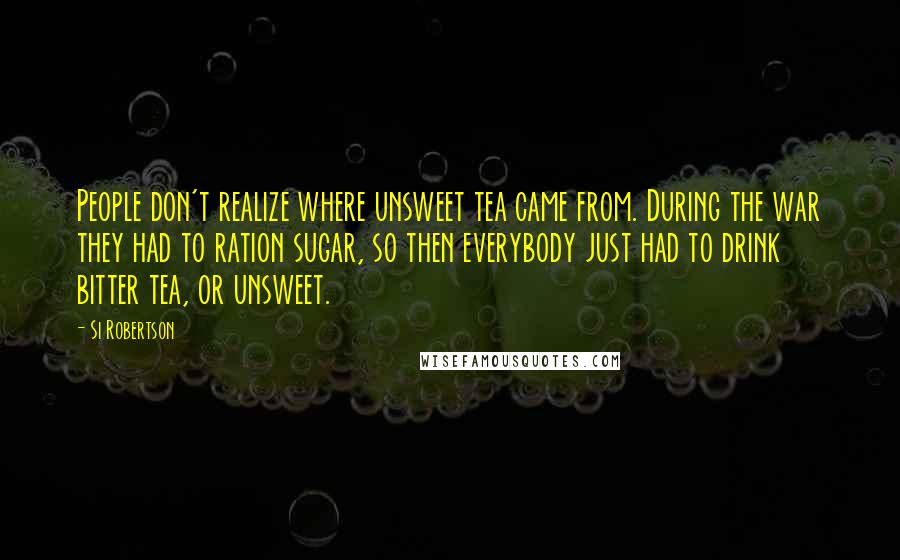 Si Robertson Quotes: People don't realize where unsweet tea came from. During the war they had to ration sugar, so then everybody just had to drink bitter tea, or unsweet.