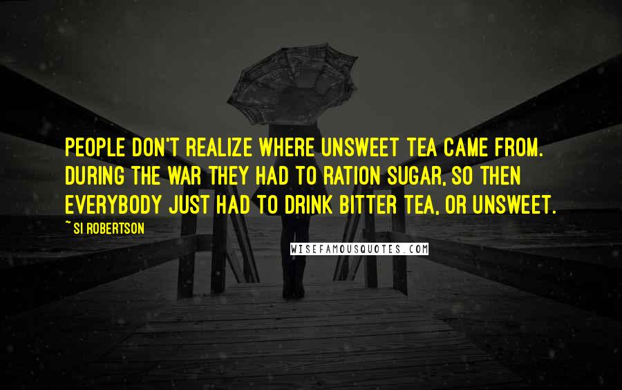 Si Robertson Quotes: People don't realize where unsweet tea came from. During the war they had to ration sugar, so then everybody just had to drink bitter tea, or unsweet.