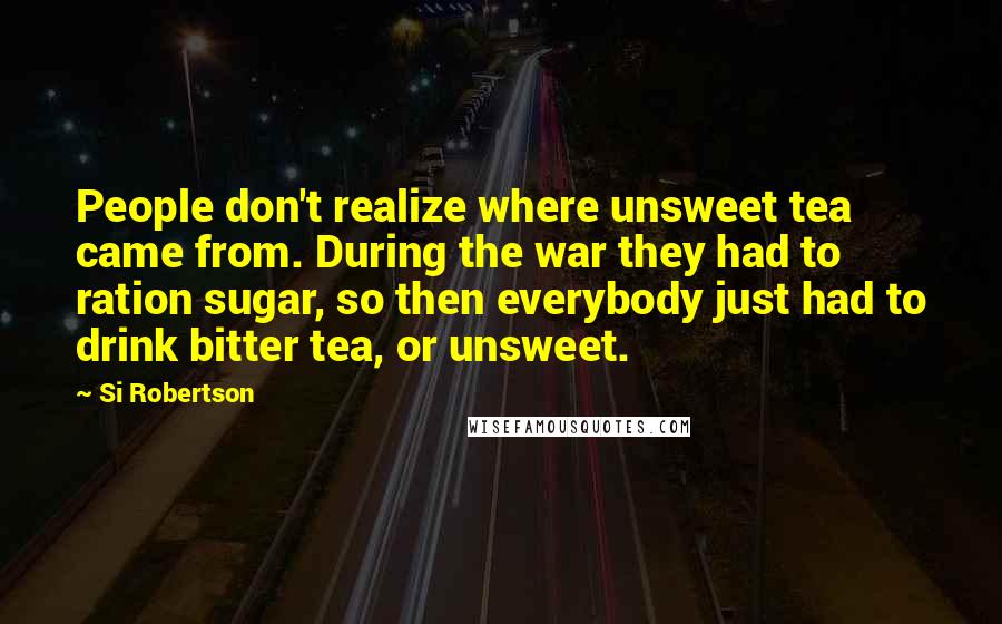 Si Robertson Quotes: People don't realize where unsweet tea came from. During the war they had to ration sugar, so then everybody just had to drink bitter tea, or unsweet.