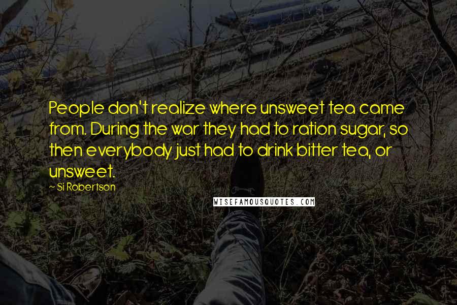 Si Robertson Quotes: People don't realize where unsweet tea came from. During the war they had to ration sugar, so then everybody just had to drink bitter tea, or unsweet.