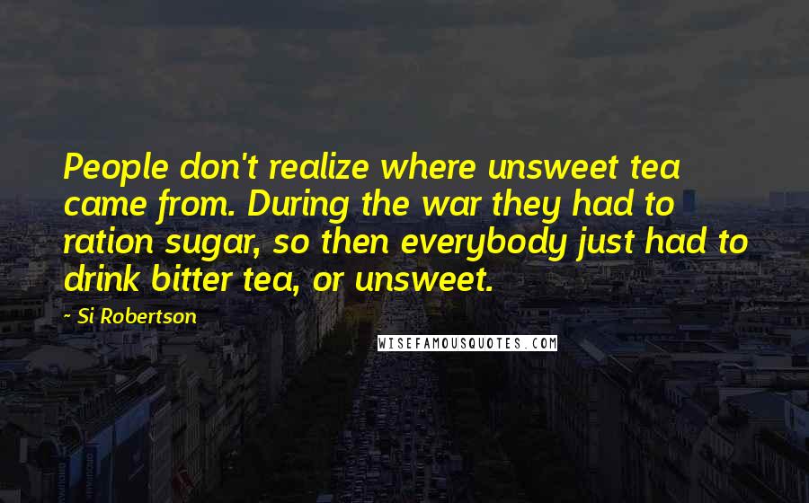 Si Robertson Quotes: People don't realize where unsweet tea came from. During the war they had to ration sugar, so then everybody just had to drink bitter tea, or unsweet.