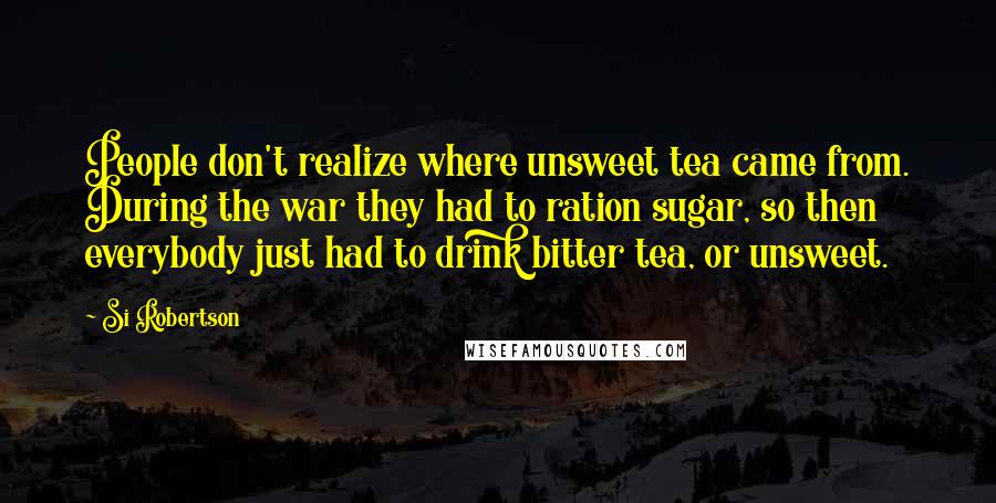 Si Robertson Quotes: People don't realize where unsweet tea came from. During the war they had to ration sugar, so then everybody just had to drink bitter tea, or unsweet.