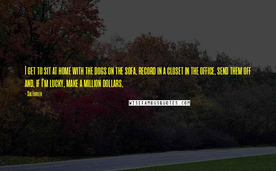 Sia Furler Quotes: I get to sit at home with the dogs on the sofa, record in a closet in the office, send them off and, if I'm lucky, make a million dollars,