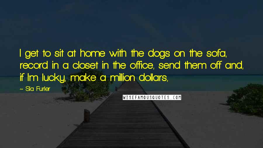 Sia Furler Quotes: I get to sit at home with the dogs on the sofa, record in a closet in the office, send them off and, if I'm lucky, make a million dollars,