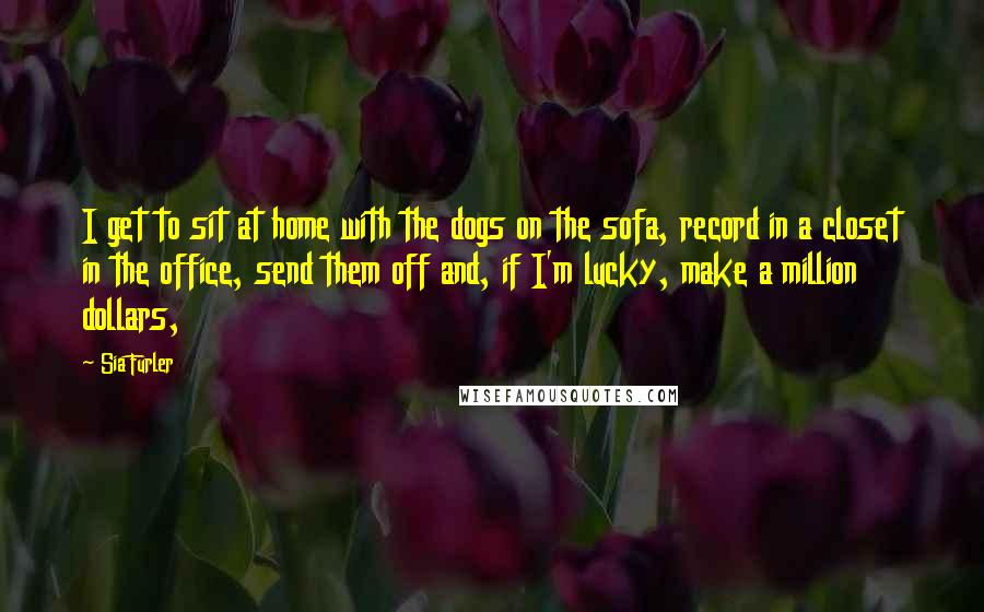 Sia Furler Quotes: I get to sit at home with the dogs on the sofa, record in a closet in the office, send them off and, if I'm lucky, make a million dollars,