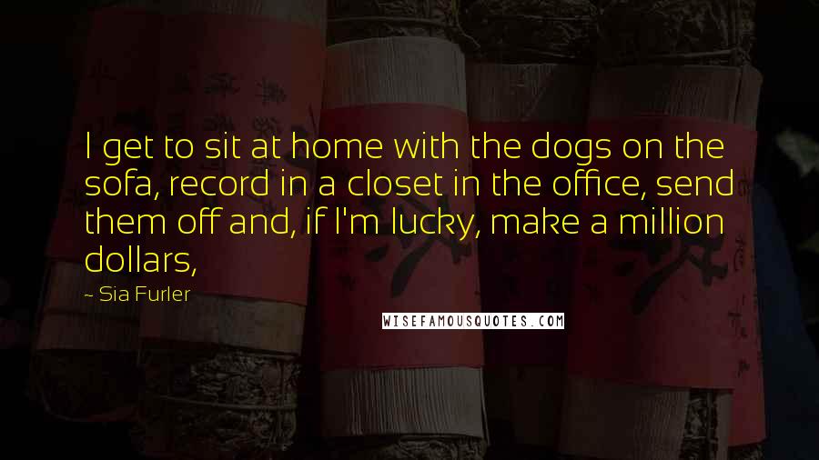 Sia Furler Quotes: I get to sit at home with the dogs on the sofa, record in a closet in the office, send them off and, if I'm lucky, make a million dollars,