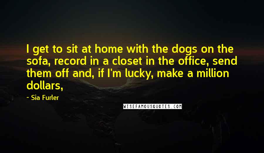Sia Furler Quotes: I get to sit at home with the dogs on the sofa, record in a closet in the office, send them off and, if I'm lucky, make a million dollars,