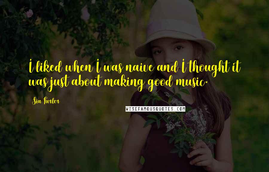 Sia Furler Quotes: I liked when I was naive and I thought it was just about making good music.