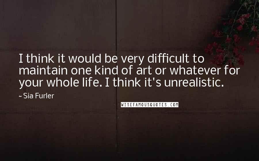 Sia Furler Quotes: I think it would be very difficult to maintain one kind of art or whatever for your whole life. I think it's unrealistic.