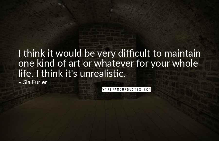 Sia Furler Quotes: I think it would be very difficult to maintain one kind of art or whatever for your whole life. I think it's unrealistic.