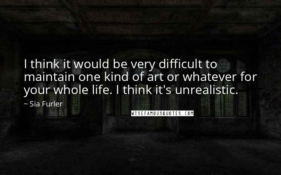 Sia Furler Quotes: I think it would be very difficult to maintain one kind of art or whatever for your whole life. I think it's unrealistic.