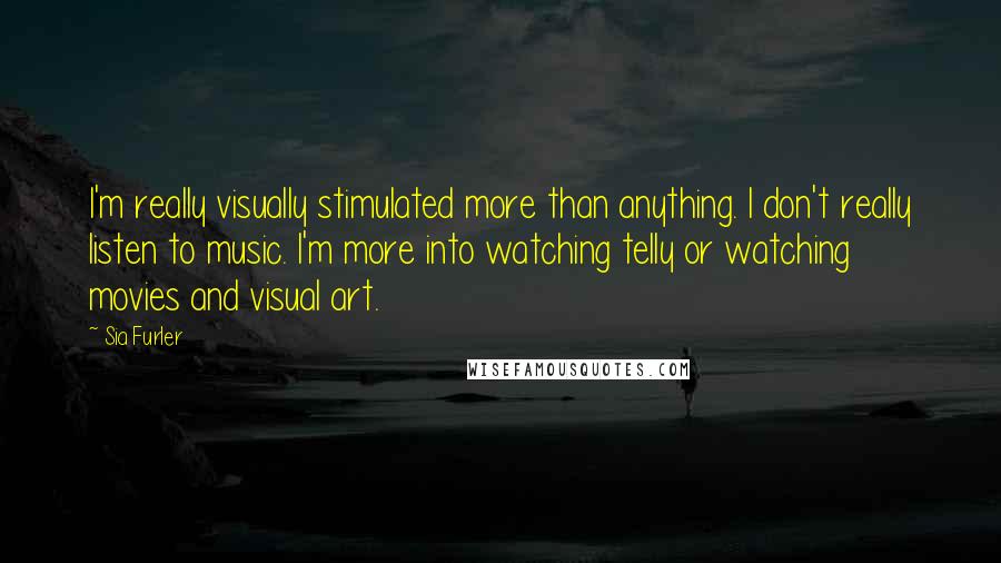 Sia Furler Quotes: I'm really visually stimulated more than anything. I don't really listen to music. I'm more into watching telly or watching movies and visual art.