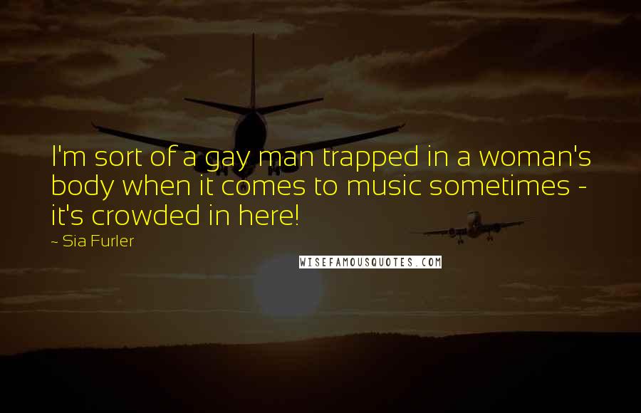 Sia Furler Quotes: I'm sort of a gay man trapped in a woman's body when it comes to music sometimes - it's crowded in here!