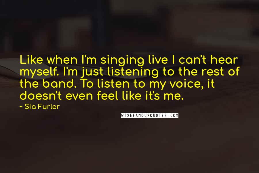 Sia Furler Quotes: Like when I'm singing live I can't hear myself. I'm just listening to the rest of the band. To listen to my voice, it doesn't even feel like it's me.