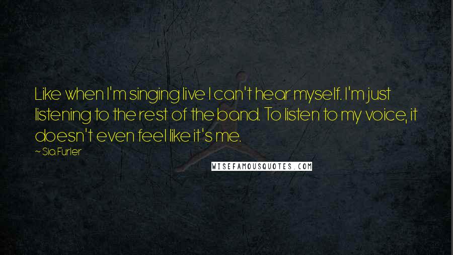 Sia Furler Quotes: Like when I'm singing live I can't hear myself. I'm just listening to the rest of the band. To listen to my voice, it doesn't even feel like it's me.