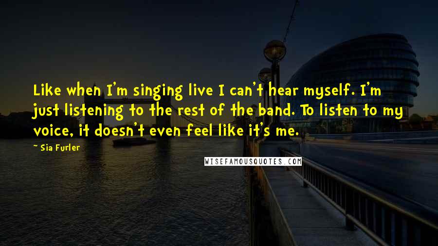 Sia Furler Quotes: Like when I'm singing live I can't hear myself. I'm just listening to the rest of the band. To listen to my voice, it doesn't even feel like it's me.