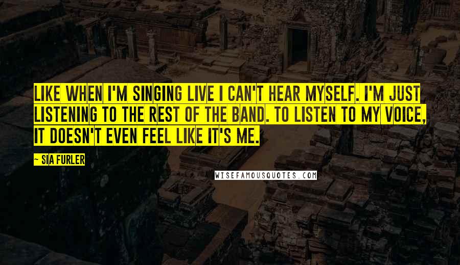 Sia Furler Quotes: Like when I'm singing live I can't hear myself. I'm just listening to the rest of the band. To listen to my voice, it doesn't even feel like it's me.