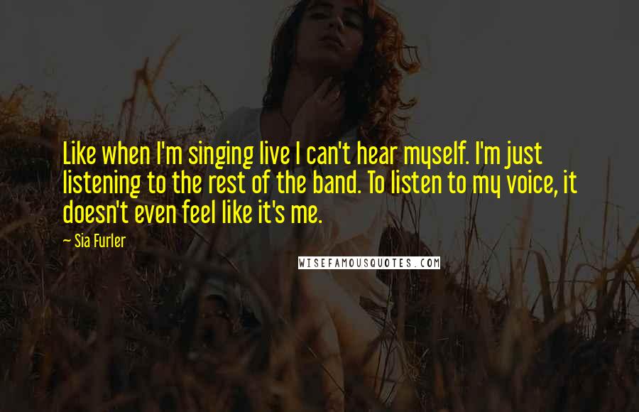 Sia Furler Quotes: Like when I'm singing live I can't hear myself. I'm just listening to the rest of the band. To listen to my voice, it doesn't even feel like it's me.