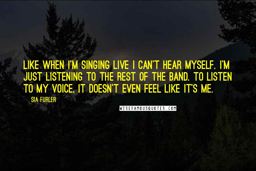 Sia Furler Quotes: Like when I'm singing live I can't hear myself. I'm just listening to the rest of the band. To listen to my voice, it doesn't even feel like it's me.