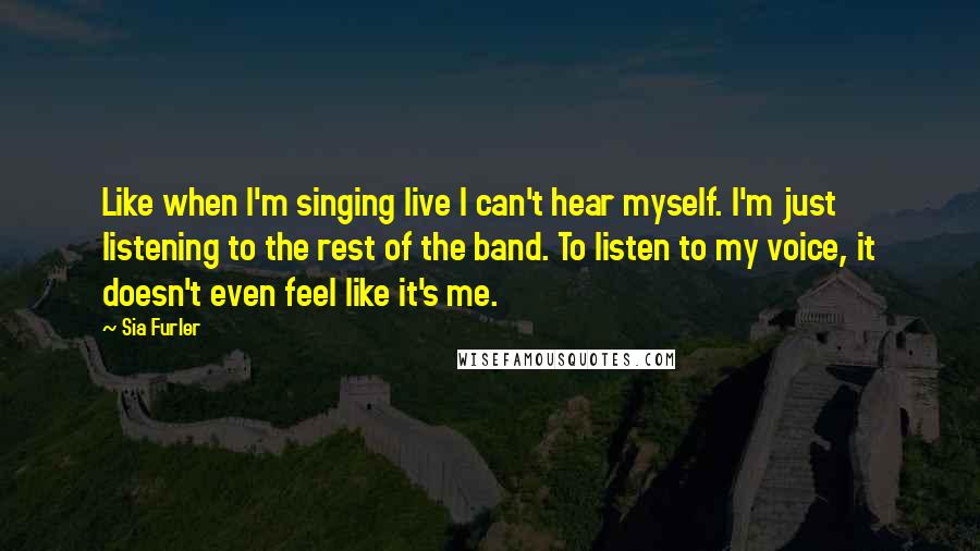 Sia Furler Quotes: Like when I'm singing live I can't hear myself. I'm just listening to the rest of the band. To listen to my voice, it doesn't even feel like it's me.
