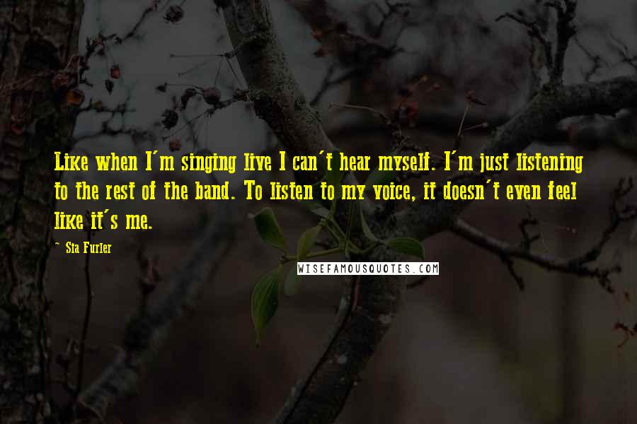 Sia Furler Quotes: Like when I'm singing live I can't hear myself. I'm just listening to the rest of the band. To listen to my voice, it doesn't even feel like it's me.