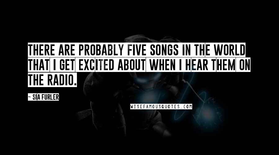 Sia Furler Quotes: There are probably five songs in the world that I get excited about when I hear them on the radio.