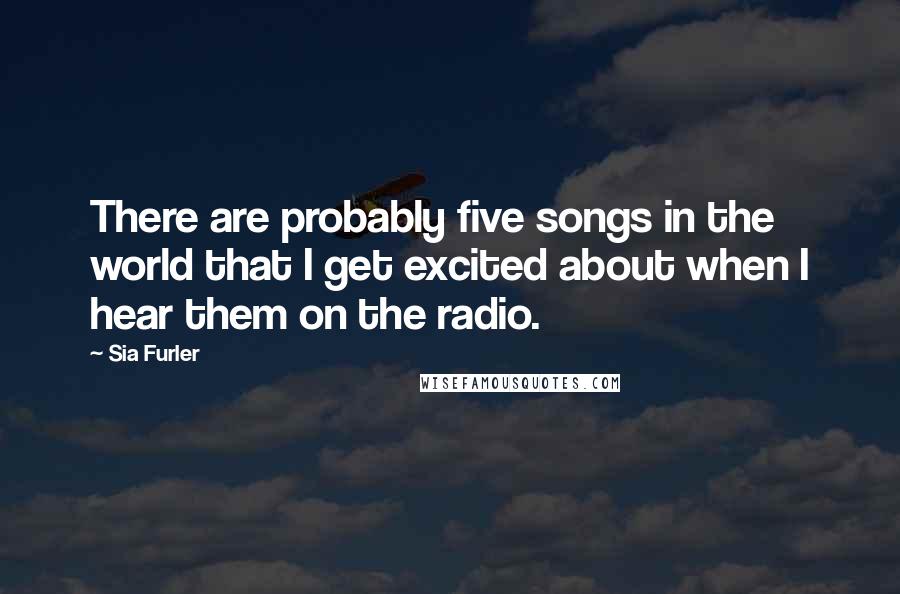 Sia Furler Quotes: There are probably five songs in the world that I get excited about when I hear them on the radio.