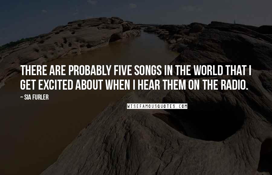 Sia Furler Quotes: There are probably five songs in the world that I get excited about when I hear them on the radio.