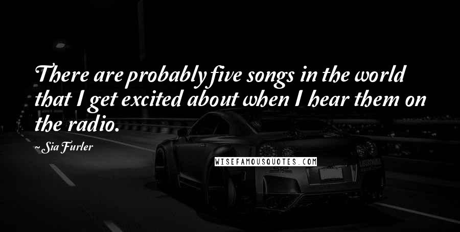 Sia Furler Quotes: There are probably five songs in the world that I get excited about when I hear them on the radio.