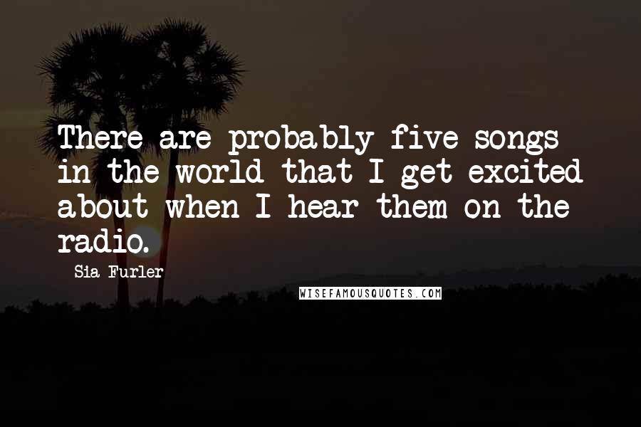 Sia Furler Quotes: There are probably five songs in the world that I get excited about when I hear them on the radio.