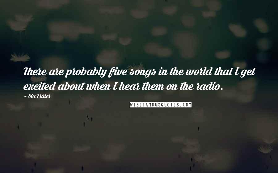 Sia Furler Quotes: There are probably five songs in the world that I get excited about when I hear them on the radio.