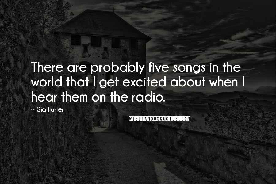Sia Furler Quotes: There are probably five songs in the world that I get excited about when I hear them on the radio.