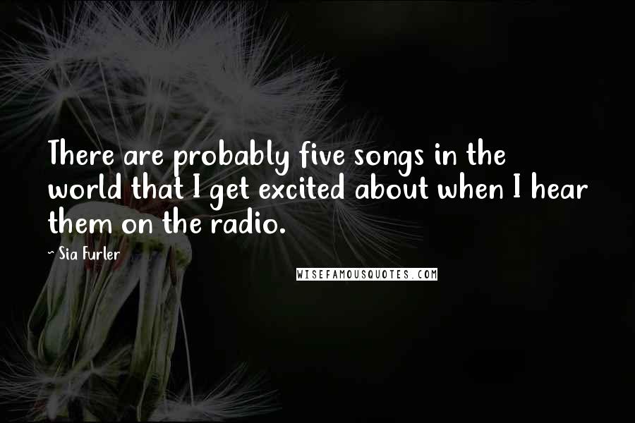 Sia Furler Quotes: There are probably five songs in the world that I get excited about when I hear them on the radio.