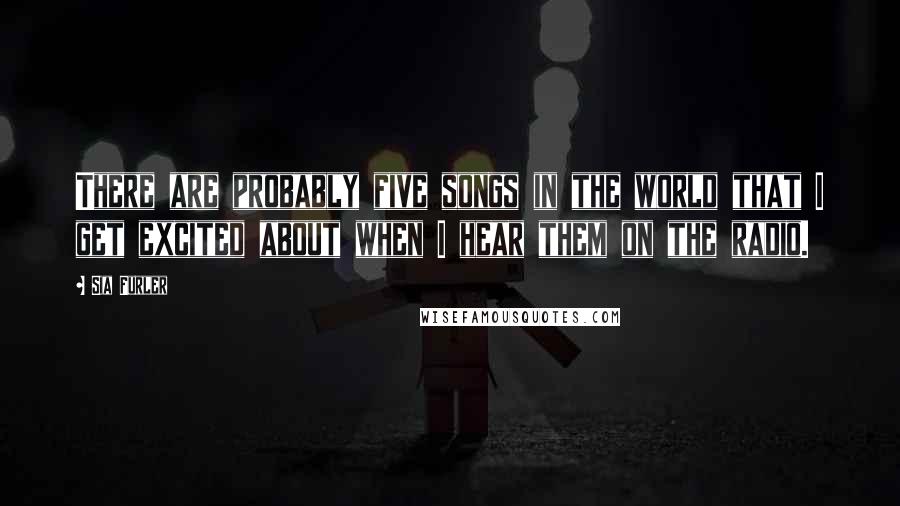 Sia Furler Quotes: There are probably five songs in the world that I get excited about when I hear them on the radio.
